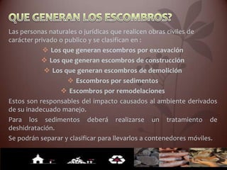 Las personas naturales o jurídicas que realicen obras civiles de
carácter privado o publico y se clasifican en :
            v Los que generan escombros por excavación
           v Los que generan escombros de construcción
            v Los que generan escombros de demolición
                    v Escombros por sedimentos
                 v Escombros por remodelaciones
Estos son responsables del impacto causados al ambiente derivados
de su inadecuado manejo.
Para los sedimentos deberá realizarse un tratamiento de
deshidratación.
Se podrán separar y clasificar para llevarlos a contenedores móviles.
 