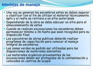  Una vez se generan los escombros estos se deben separar
    y clasificar con el fin de utilizar el material técnicamente
    apto y el resto se retirara a un sitio autorizado
   Dependiendo de la obra se debe adecuar un sitio para el
    almacenamiento de estos
   Cuando se realicen excavaciones los escombros deben
    permanecer mínimo a 1m hasta que sean recogidos para su
    disposición final.
   Los ejecutores de obras publicas deberán realizar
    programas de capacitación para conocer el manejo
    integral de escombros.
   Las zonas verdes no podrán ser utilizadas para las
    disposiciones de materiales sobrantes.
   Los materiales orgánicos provenientes de las
    excavaciones deben ser protegidos de la contaminación y
    colocados en centros de acopio
 