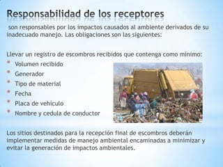 son responsables por los impactos causados al ambiente derivados de su
inadecuado manejo. Las obligaciones son las siguientes:


Llevar un registro de escombros recibidos que contenga como mínimo:
*   Volumen recibido
*   Generador
*   Tipo de material
*   Fecha
*   Placa de vehículo
*   Nombre y cedula de conductor


Los sitios destinados para la recepción final de escombros deberán
implementar medidas de manejo ambiental encaminadas a minimizar y
evitar la generación de impactos ambientales.
 
