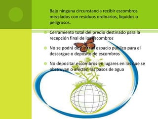    Bajo ninguna circunstancia recibir escombros
    mezclados con residuos ordinarios, líquidos o
    peligrosos.

   Cerramiento total del predio destinado para la
    recepción final de los escombros

   No se podrá destinar el espacio publico para el
    descargue o deposito de escombros

   No depositar escombros en lugares en los que se
    obstruyan o afecten los pasos de agua
 