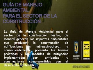 La Guía de Manejo Ambiental para el
sector de la construcción ilustra, de
manera general, los impactos ambientales
que    producen     la    construcción  de
edificaciones    e     infraestructura,   y
consecuentemente, presenta las buenas
prácticas y las medidas de mitigación
implementadas       por      entidades    y
constructores    comprometidos      con  el
desarrollo sostenible.
 
