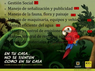    Gestión Social
   Manejo de señalización y publicidad
   Manejo de la fauna, flora y paisaje
   Manejo de maquinaria, equipos y vehículos
   Manejo eficiente del agua
   Manejo y control de emisiones atmosféricas
   Manejo integral de residuos sólidos
   Manejo de materiales e insumos
 