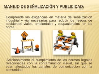 MANEJO DE SEÑALIZACIÓN Y PUBLICIDAD:

Comprende las exigencias en materia de señalización
industrial y vial necesarias para reducir los riesgos de
accidentes viales, ambientales y ocupacionales en las
obras.




 Adicionalmente el cumplimiento de las normas legales
relacionadas con la contaminación visual, sin que se
vean afectados los canales de comunicación con la
comunidad
 