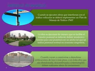 Cuando se ejecuten obras que interfieran con el
tráfico vehicular se deberá implementar un Plan de
              Manejo de Tráfico- PMT




   La obra se ejecutará de manera que se facilite el
   tránsito peatonal se deberán definir senderos o
 túneles para uso peatonal con un ancho tal que un
  tráfico peatonal normal no ocasione congestión,




      Cuando vayan a construirse o demolerse
edificaciones de tres o más pisos, o en toda obra que
  sea abandonada, descontinuada o interrumpida
       deben realizarse obras de cerramiento
 