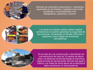 Siempre se colocarán protecciones o elementos
especiales en los frentes y costados para evitar
      accidentes o incomodidades a los
       trabajadores, peatones y vecinos




   Las obras en espacio público deben realizar
cerramientos buscando garantizar la seguridad de
 las personas, canalizando el tránsito vehicular y
      peatonal y para mitigar las emisiones
                  atmosféricas.




  Si se trata de una construcción o demolición de
   una estructura de más de 10 metros de altura
 total y la distancia horizontal desde la estructura
hasta la línea de demarcación del lote sea igual o
inferior a la mitad de dicha altura de la estructura
         debe construirse un túnel peatonal.
 