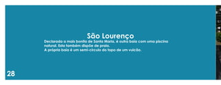 28 
São Lourenço 
Declarada a mais bonita de Santa Maria, é outra baía com uma piscina natural. Esta também dispõe de praia. 
A própria baía é um semi-círculo do topo de um vulcão.  
