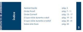 Apresentação 
Onde Ficar? 
Onde Comer? 
O que visitar durante o dia? 
O que visitar durante a noite? 
Sobre este Guia 
Índice 
pág. 5 
pág. 7 - 11 
pág. 13 - 17 
pág. 19 - 31 
pág. 33 - 41 
pág. 43 
3  