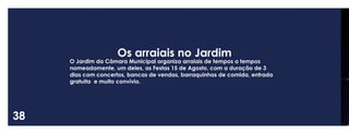 38 
Os arraiais no Jardim 
O Jardim da Câmara Municipal organiza arraiais de tempos a tempos nomeadamente, um deles, as Festas 15 de Agosto, com a duração de 3 dias com concertos, bancas de vendas, barraquinhas de comida, entrada gratuita e muito convívio.  