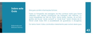 Sobre este Guia 
Elaborado por 
Bárbara Ramos 
Este guia contém informações fictícias. 
Todas as fotografias de paisagens da ilha continas neste guia foram utilizadas com devida autorização da fotórgafa das mesmas, Luciana Magalhães de Vila do Porto, Santa Maria, Açores. Já as fotografias dos locais “onde comer?” e “onde ficar” foram tiradas da internet onde todos têm a possibilidade de guardá-las e divulgá-las. 
Os textos foram todos construídos inteiramente pela autora deste guia. 
43  