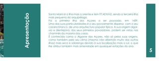 Apresentação 
5 
Santa Maria é a ilha mais a oriente e tem 97,42 Km2, sendo a terceira ilha mais pequena do arquipélago. 
Foi a primeira ilha dos Açores a ser povoada, em 1439. 
Uma das suas particularidades é o seu povoamente disperso com o seu casario branco, de uma arquitectura popular típica. A sua origem algarvia e alentejana, dos seus primeiros povoadores, podem ser vistas nas chaminés da maioria das casas. 
É conhecida como o Algarve dos Açores, não só pelas suas origens, como também pelo seu clima (mesmo não diferindo muito das outras ilhas) mais seco e solarengo devido à sua localização mais a sul, o que lhe atribui também mais amenidade em quaisquer estações do ano.  