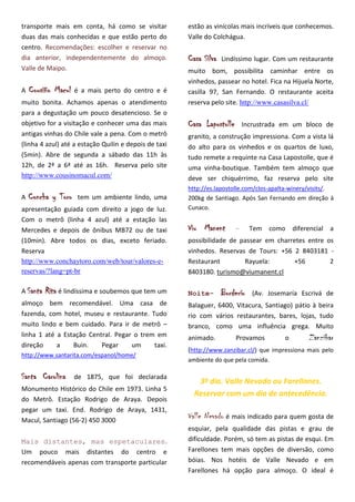 transporte mais em conta, há como se visitar           estão as vinícolas mais incríveis que conhecemos.
duas das mais conhecidas e que estão perto do          Valle do Colchágua.
centro. Recomendações: escolher e reservar no
dia anterior, independentemente do almoço.             Casa Silva   Lindíssimo lugar. Com um restaurante
Valle de Maipo.                                        muito bom, possibilita caminhar entre os
                                                       vinhedos, passear no hotel. Fica na Hijuela Norte,
A   Cousiño Macul   é a mais perto do centro e é       casilla 97, San Fernando. O restaurante aceita
muito bonita. Achamos apenas o atendimento             reserva pelo site. http://www.casasilva.cl/
para a degustação um pouco desatencioso. Se o
objetivo for a visitação e conhecer uma das mais       Casa Lapostolle       Incrustrada em um bloco de
antigas vinhas do Chile vale a pena. Com o metrô       granito, a construção impressiona. Com a vista lá
(linha 4 azul) até a estação Quilin e depois de taxi   do alto para os vinhedos e os quartos de luxo,
(5min). Abre de segunda a sábado das 11h às            tudo remete a requinte na Casa Lapostolle, que é
12h, de 2ª a 6ª até as 16h. Reserva pelo site          uma vinha-boutique. Também tem almoço que
http://www.cousinomacul.com/                           deve ser chiquérrimo, faz reserva pelo site
                                                       http://es.lapostolle.com/clos-apalta-winery/visits/.
A   Concha y Toro    tem um ambiente lindo, uma        200kg de Santiago. Após San Fernando em direção à
apresentação guiada com direito a jogo de luz.         Cunaco.
Com o metrô (linha 4 azul) até a estação las
Mercedes e depois de ônibus MB72 ou de taxi            Viu Manent        –     Tem como diferencial a
(10min). Abre todos os dias, exceto feriado.           possibilidade de passear em charretes entre os
Reserva                                                vinhedos. Reservas de Tours: +56 2 8403181 -
http://www.conchaytoro.com/web/tour/valores-e-         Restaurant        Rayuela:        +56        2
reservas/?lang=pt-br                                   8403180. turismo@viumanent.cl

A Santa   Rita é lindíssima e soubemos que tem um      Noite-       Borderío   (Av. Josemaría Escrivá de
almoço bem recomendável. Uma casa de                   Balaguer, 6400, Vitacura, Santiago) pátio à beira
fazenda, com hotel, museu e restaurante. Tudo          rio com vários restaurantes, bares, lojas, tudo
muito lindo e bem cuidado. Para ir de metrô –          branco, como uma influência grega. Muito
linha 1 até a Estação Central. Pegar o trem em         animado.          Provamos        o        Zanzibar
direção     a    Buin.    Pegar     um     taxi.
                                                       (http://www.zanzibar.cl/) que impressiona mais pelo
http://www.santarita.com/espanol/home/
                                                       ambiente do que pela comida.

Santa Carolina      de 1875, que foi declarada
                                                          3º dia. Valle Nevado ou Farellones.
Monumento Histórico do Chile em 1973. Linha 5
                                                         Reservar com um dia de antecedência.
do Metrô. Estação Rodrigo de Araya. Depois
pegar um taxi. End. Rodrigo de Araya, 1431,
Macul, Santiago (56-2) 450 3000
                                                       Valle Nevado é mais indicado para quem gosta de
                                                       esquiar, pela qualidade das pistas e grau de
Mais distantes, mas espetaculares.                     dificuldade. Porém, só tem as pistas de esqui. Em
Um pouco mais distantes do centro e                    Farellones tem mais opções de diversão, como
recomendáveis apenas com transporte particular         bóias. Nos hotéis de Valle Nevado e em
                                                       Farellones há opção para almoço. O ideal é
 