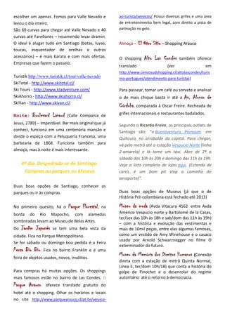 escolher um apenas. Fomos para Valle Nevado e            ao-turista/servicos/ Possui diversas grifes e uma área
levou o dia inteiro.                                     de entretenimento bem legal, com direito a pista de
São 60 curvas para chegar até Valle Nevado e 40          patinação no gelo.
curvas até Farellones – recomendo levar dramin.
O ideal é alugar tudo em Santiago (botas, luvas,         Almoço -    El Otro Sítio – Shopping Arauco
toucas, esquentador de orelhas e outros
acessórios) – é mais barato e com mais ofertas.          O shopping     Alto Las Condes     também oferece
Empresas que fazem o passeio.
                                                         translado                   (ver                  em
                                                         http://www.cencosudshopping.cl/altolascondes/turis
Turistik http://www.turistik.cl/tour/valle-nevado        mo-portugues/atendimento-para-turistas)
SkiTotal - http://www.skitotal.cl/
Ski Tours - http://www.kladventure.com/                  Para passear, tomar um café ou sorvete e analisar
SkiAhorro - http://www.skiahorro.cl/                     o de mais chique basta ir até a       Av. Alonso de
SkiVan - http://www.skivan.cl/
                                                         Córdoba, comparada à Oscar Freire. Recheada de
Noite:    Boulevard Lavaud    (Calle Companía de         grifes internacionais e restaurantes badalados.

Jesus, 2789) – Imperdível. Bar mais original que já      Segundo o Ricardo Freire, os principais outlets de
conheci, funciona em uma centenária mansão e             Santiago são: “o Buenaventura Premium em
divide o espeço com a Peluquería Francesa, uma           Quilicura, no arrabalde da capital. Para chegar,
barbearia de 1868. Funciona também para                  vá pelo metrô até a estação Vespucio Norte (linha
almoço, mas à noite é mais interessante.                 2-amarela) e lá tome um táxi. Abre de 2ª a
                                                         sábado das 10h às 20h e domingo das 11h às 19h.
     4º dia. Despedindo-se de Santiago.                  Veja a lista completa de lojas aqui. (Estando de
      Compras ou parques ou Museus                       carro, é um bom pit stop a caminho do
                                                         aeroporto)”.
Duas boas opções de Santiago, conhecer os
parques ou ir às compras.                                Duas boas opções de Museus (já que o de
                                                         História Pré-colombiana está fechado até 2013)

No primeiro quesito, há o     Parque Florestal,     na   Museu da moda   (Avda Vitacura 4562 entre Avda
borda do Rio Mapocho, com alamedas                       Américo Vespucio norte y Bartolomé de la Casas,
                                                         ter/sex das 10h às 18h e sab/dom das 11h às 19h)
sombreadas levam ao Museu de Belas Artes.
                                                         – com a história e evolução das vestimentas e
Do   Jardim Japonês   se tem uma bela vista da           mais de 10mil peças, entre elas algumas famosas,
cidade. Fica no Parque Metropolitano.                    como um vestido de Amy Winehouse e o casaco
                                                         usado por Arnold Schwarznegger no filme O
Se for sábado ou domingo boa pedida é a Feira
                                                         exterminador do futuro.
Persa Bio Bio.   Fica no bairro Franklin e é uma
feira de objetos usados, novos, insólitos.
                                                         Museu da Memória dos Direitos Humanos   (Conexão
                                                         direta com a estação de metrô Quinta Normal,
                                                         Línea 5, ter/dom 10h/18) que conta a história do
Para compras há muitas opções. Os shoppings              golpe de Pinochet e o desenrolar do regime
mais famosos estão no bairro de Las Condes. O            autoritário até o retorno à democracia.
Parque Arauco     oferece translado gratuito do
hotel até o shopping. Olhar os horários e locais
no site http://www.parquearauco.cl/pt-br/servico-
 