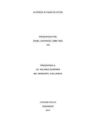 ACTIVIDAD N°4 BASE DE DATOS 
PRESENTADO POR: 
DANIEL SANTIOAGO URIBE RIOS 
10A 
PRESENTADO A: 
LIC. ROLANDO GUTIERREZ 
ING. MARGARITA AVELLANEDA 
COLEGIO CELCO 
SOGAMOSO 
2014 
 