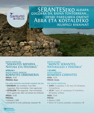 SERANTESeko aldapa
                               gogorra da, baina tontorrean...
                                                  opari paregabea omen!!
                                  Abra eta kostaldeko
                                                              ikuspegi bikaina!!




BISITA GIDATUAK,                                  VISITA GUIADA,
“SERANTES MENDIA,                                 “MONTE SERANTES,
Natura eta Historia”                              Naturaleza e Historia”
APIRILAK 1                                        1 DE ABRIL
BISITA GIDATU BEREZIA:                            VISITA ESPECIAL:
KORNITES ERROMERIA                                ROMERÍA CORNITES
ORDUA: 10:00                                      HORA: 10:00
PREZIOA: Doan                                     PRECIO: Gratis
Gai jakin batzuen inguruko igoerak ere bai:       Hay visitas temáticas:
• EKAINEAN: 2an orkideak; 9 eta 30an 		           •	 JUNIO: 2 orquídeas; 9, 30 aves; 23 mariposas, 	
	 hegaztiak; 23an tximeletak, 16an ugaztunak      	 16 mamíferos
• UZTAILEAN: 7an hegaztiak, 14an tximeletak; 	    •	 JULIO: 7 aves, 14 mariposas; 21 mamíferos, 	
	 21an ugaztunak, 28an narrastiak eta anfibioak   	 28 reptiles, anfibios
ORDUA: 10:00                                      HORA: 10:00
PREZIOA:                                          PRECIO:
• Helduak 1,50€                                   •	Adultos 1,50€
• Umeak (8-16 urte), jubilatuak, ikasleak 1€      •	Niños ( 8-16 años), jubilados, estudiantes 1€

16MARINEL
  TURISMOA
 