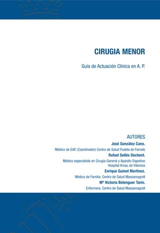 CIRUGIA MENOR
Guía de Actuación Clínica en A. P.
AUTORES
José González Cano.
Médico de EAP. (Coordinador) Centro de Salud Puebla de Farnals
Rafael Sellés Dechent.
Médico especialista en Cirugía General y Aparato Digestivo
Hospital Arnau de Vilanova
Enrique Guinot Martínez.
Médico de Familia. Centro de Salud Massamagrell
Mª Victoria Belenguer Tarin.
Enfermera. Centro de Salud Massamagrell
 