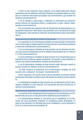 • Como no hay evidencias claras respecto a que existan diferencias clínicas
importantes entre los distintos corticoides inhalados, los pacientes deben ser trata-
dos con el fármaco más barato que puedan usar correctamente y que controle sus
síntomas (recomendación D).
• Los CI utilizados a dosis bajas y moderadas es infrecuente que produzcan
efectos adversos de importancia clínica, y proporcionan la mejor relación riesgo-
beneficio (recomendación A).
• En los pacientes que requieren dosis de dipropionato de beclometasona o su
equivalente mayores de 1000 ?g/día o que presentan uno o más factores de riesgo
de osteoporosis, está indicada la realización de densitometrías óseas (recomenda-
ción C).
Recomendaciones: β2-adrenérgicos inhalados de larga duración
• La asociación de β2-adrenérgicos inhalados de larga duración al tratamiento
con CI a dosis bajas o medias mejora la función pulmonar y los síntomas asmáticos
y reduce las exacerbaciones (recomendación A).
• Los β2-adrenérgicos inhalados de larga duración son los fármacos de elec-
ción para asociar al tratamiento con CI en adultos (recomendación A) y en niños de
5-12 años (recomendación B).
• Los β2-adrenérgicos inhalados de larga duración no se recomiendan para el
tratamiento de los síntomas agudos (medicación “de rescate”) o para utilizarlos en
ausencia de terapia antiinflamatoria inhalada (recomendación A).
• Los β2-adrenérgicos inhalados de larga duración están indicados cuando se
precise controlar los síntomas nocturnos (recomendación A).
· Se debe mantener el tratamiento con β2-adrenérgicos inhalados de corta
duración como medicación “de rescate” (recomendación B).
• Dosis superiores a 50 µg dos veces al día de salmeterol no producen efectos
beneficiosos adicionales y pueden causar más efectos secundarios (recomendación
A).
• 2-adrenérgicos inhalados de larga duración son una alternativa a los β2-adre-
nérgicos inhalados de corta duración, en la prevención del asma inducido por el
ejercicio (recomendación A).
Recomendaciones: Antagonistas de los receptores de los leucotrienos
• La posición de los antagonistas de los receptores de los leucotrienos en el tra-
tamiento del asma aún no esta plenamente establecida (recomendación D).
• La beclometasona inhalada es más eficaz que el montelukast en el trata-
miento del asma persistente moderada. El montelukast podría desempeñar un
papel en los pacientes con dificultad para tomar inhaladores o como asociación a
los CI en el asma severa (recomendación B).
15
 