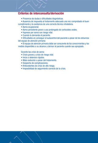 Criterios de interconsulta/derivación
• Presencia de dudas o dificultades diagnósticas
• Ausencia de respuesta al tratamiento adecuado una vez comprobado el buen
cumplimiento y la existencia de una correcta técnica inhalatoria.
• Asma ocupacional.
• Asma persistente grave o uso prolongado de corticoides orales.
• Ingresos por asma con riesgo vital.
• Cuando lo demande el paciente.
• Dificultades en conseguir el autocontrol del paciente a pesar de los esfuerzos
del equipo de atención primaria
• El equipo de atención primaria debe ser consciente de los conocimientos y los
medios disponibles a su alcance y derivar al paciente cuando sea apropiado.
Durante las crisis de asma:
• Crisis graves y crisis de riesgo vital.
• Inicio o deterioro rápidos.
• Mala evolución a pesar del tratamiento.
• Sospecha de complicaciones.
• Antecedentes de crisis de alto riesgo.
• Imposibilidad de seguimiento correcto de la crisis.
 