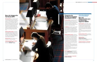 Becas y créditos 2012 / EDUCACIÓN SUPERIOR




     Beca de integración                                Programa de                                     aPoyo Para aLiMeNtaciÓN
                                                                                                        eN edUcaciÓN sUPerior:
     territorial (Bit)                                  residencia Familiar
                                                        estudiantil (PrFe)                              Beca de
     en qué consiste: en la entrega mensual
     de un aporte económico de libre disposi-
                                                                                                        alimentación para
     ción por estudiar en lugar de residencia no
                                                        en qué consiste: el estudiante favorecido
                                                        con la beca es ubicado en casa de una
                                                                                                        la educación
     superior a 5,79 UTM para los estudiantes
     de las provincias de Coihaique, Aysén,
                                                        familia tutora parecida a la propia, durante    superior (Baes)
                                                        el período escolar. Allí recibe alimentación,
     General Carrera y Capitán Prat; 18,65 UTM
                                                        alojamiento, el afecto y cuidados que           en qué consiste: la Beca BAES se distri-
     para los estudiantes de la provincia de Isla
                                                        favorezcan su desarrollo integral y perma-      buye y entrega a través de instrumentos
     de Pascua; 3,73 UTM para los estudiantes
                                                        nencia en el sistema educacional.               de canje de carácter personalizado, de
     de la comuna de Juan Fernández; 5,79
     UTM para los estudiantes de educación                                                              uso diario, seguro y flexible, los cuales
                                                        el objetivo es: contribuir a que estudian-      son utilizados en los locales adheridos a
     superior de la provincia de Palena y de las
                                                        tes vulnerables de zonas aisladas conti-        la red cerrada de operadores, mediante
     provincias de Última Esperanza, Maga-
                                                        núen sus estudios en establecimientos           empresas proveedoras contratadas para
     llanes, Tierra del Fuego y Antártica Chi-
                                                        educacionales reconocidos por el Estado,        el efecto.
     lena.
                                                        siempre que en sus localidades de resi-         Con el objetivo de entregar alimentación
                                                        dencia no existan los niveles, modalidades      diaria a los estudiantes de educación su-
     Quiénes pueden acceder: estudiantes
                                                        y especializaciones educacionales de su         perior.
     que presentan vulnerabilidad económica,
                                                        interés.
     con domicilio familiar en algunas zonas
     aisladas del país: Región de Valparaíso (Isla                                                      Quiénes pueden acceder: estudiantes
                                                        Quiénes pueden acceder: estudiantes             de Educación Superior con Becas de Aran-
     de Pascua - Juan Fernández), Región de
                                                        en condición de vulnerabilidad que requie-      cel y/o Crédito del MINEDUC.
     Los Lagos (Provincia de Palena), Región de
                                                        ren trasladarse para continuar estudios,
     Aysén y Región de Magallanes.
                                                        ya sea porque en su localidad no existen        Dónde postular:
                                                        establecimientos o porque la oferta de          www.becasycréditos.cl
     Dónde postular: Municipalidad corres-
                                                        esos establecimientos educacionales no          Se asigna como complemento de becas de
     pondiente a su domicilio familiar.
                                                        responde a los intereses del estudiante:        arancel y/o crédito del MINEDUC.
                                                        l Estudiantes de 7º y 8º año de educa-
     Cuándo (postulación / renovación):                 ción básica (en casos especiales y justifi-
     Postulación: enero - abril                                                                         Cuándo (postulación / renovación):
                                                        cados, se pueden incorporar estudiantes         Resultados de asignaciones en marzo.
     Renovación: diciembre - marzo                      de cursos inferiores).
                                                        l Estudiantes de educación media Cientí-
                                                        fico-Humanista o Técnico Profesional de
                                                        establecimientos municipales o particula-
                                                        res subvencionados.
                                                        l Estudiantes de Educación Superior que
                                                        procedan de programas de Residencias
                                                        Estudiantiles.

                                                        Dónde postular: El estudiante debe in-
                                                        gresar a www.junaeb.cl y completar la
                                                        Ficha de Postulación en línea, ingresando
                                                        antecedentes sociales, económicos y edu-
                                                        cacionales.

                                                        Cuándo (postulación / renovación):
                                                        octubre a diciembre.


     www.becasycreditos.cl / CAll CENtER 600 600 2626
20                                                                                                                                                  21
 