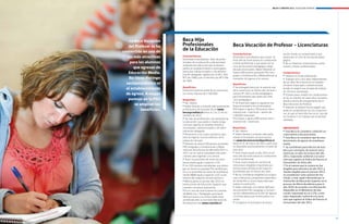 Becas y créditos 2012 / EDUCACIÓN SUPERIOR




                                                            La Beca Vocación     Beca Hijo
                                                            del profesor se ha   Profesionales                                   Beca Vocación de Profesor - Licenciaturas
                                                        convertido en una de
                                                                                 de la educación
                                                                                                                                 Características:                               lación, donde se compromete a que
                                                           las más atractivas    Características:
                                                                                 Destinada a estudiantes hijos de profe-
                                                                                                                                 Destinada a estudiantes que cursan úl-         optará por el ciclo de formación peda-
                                                                                                                                 timo año de licenciatura no conducente         gógico.
                                                             para los alumnos    sionales de la educación y del personal         a título profesional y que opten por el        l	No se financian licenciaturas condu-
                                                                                 asistente de educación que se desem-            ciclo de formación pedagógico elegi-
                                                               que egresan de    peñen en establecimientos municipales,          ble para licenciados. Haber obtenido al
                                                                                                                                                                                centes a títulos profesionales.
                                                                                 particular subvencionados o de adminis-
                                                            educación media.     tración delegada, regidos por el D.F.L. (Ed.)
                                                                                                                                 menos 600 puntos promedio PSU (Len-            Compromisos:
                                                                                                                                 guaje y Comunicación y Matemáticas) al         l	Obtener   el título profesional.
                                                            no tiene distingo    N°2 de 1998 y por el decreto Ley N°3.166        momento de ingreso a la carrera.               l	Trabajar uno o dos años (dependiendo
                                                                                 de 1980.
                                                          socioeconómico ni                                                      Beneficios:
                                                                                                                                                                                de los años de la beca) en un estable-
                                                                                                                                                                                cimiento municipal o subvencionado,
                                                                                 Beneficios:                                     l	 entregará beca por el arancel real
                                                                                                                                    Se
                                                          el establecimiento     Financia el arancel anual de la carrera por     de la carrera por el último año de licen-
                                                                                                                                                                                donde se exigirá una jornada de trabajo
                                                                                                                                                                                de 30 horas semanales.
                                                          de egreso. a mayor     un monto máximo de $ 500.000.-                  ciatura (4° año) y el año pedagógico,          l	 plazo para cumplir los compromisos
                                                                                                                                                                                  El
                                                                                                                                 para estudiantes que opten por este            es de un máximo de siete años contados
                                                            puntaje en la pSU    Requisitos:                                     ciclo pedagógico.                              desde la fecha de otorgamiento de la
                                                                                    Ser chileno.                                 l	 financiará según lo siguiente (no
                                                                                                                                    Se
                                                               se amplían los
                                                                                 l	
                                                                                                                                                                                Beca Vocación de Profesor.
                                                                                 l	 Haber llenado y enviado adecuadamente        financia semestre en el extranjero):           l	Además se deberá firmar pagaré que
                                                                   beneficios.   el formulario de postulación en www.            PSU mayor o igual a 700 puntos: beca           avale el cumplimiento de los compromi-
                                                                                 becasycreditos.cl entre el 2 al 21 de no-       arancel real + matrícula + aporte de           sos, el que se hará efectivo en el caso de
                                                                                 viembre de 2011.                                $ 80.000 mensuales.                            no titularse o no trabajar por el período
                                                                                 l	 Ser hijo de profesional o de asistente de    PSU mayor o igual a 600 puntos: beca           señalado.
                                                                                 la educación cuyo padre o madre tenga           arancel real + matrícula.
                                                                                 contrato vigente en establecimientos
                                                                                 municipales, subvencionados o de admi-          Requisitos:                                    ImpoRtante
                                                                                 nistración delegada.                            l	 Ser chileno.                                l	Esta  Beca no considera condición so-
                                                                                 l	 Pertenecer a los cuatro primeros quin-       l	 Haber llenado y enviado adecuada-           cioeconómica del postulante.
                                                                                 tiles de ingreso socioeconómico de la           mente el formulario de postulación             l	 Esta Beca no considera tipo de esta-
                                                                                 población del país.                             en www.becavocaciondeprofesor.cl               blecimiento de egreso de enseñanza
                                                                                 l	 Obtener al menos 500 puntos promedio         hasta el 31 de marzo de 2012, plazo que        media.
                                                                                 PSU (Lenguaje y Comunicación y Mate-            se dispondrá oportunamente a través de         l	 Se considerará para efectos de esta
                                                                                 máticas) del proceso de admisión 2011 o         este sitio.                                    beca por conceptos de arancel real y
                                                                                 2012 con el cual el estudiante fue selec-       l	 Estar matriculado el año 2012 en úl-        matrícula, el valor de la beca del año
                                                                                 cionado para ingresar a la carrera.             timo año de licenciatura no conducente         2011, reajustado conforme a la varia-
                                                                                 l	 Tener un promedio de notas de ense-          a título profesional.                          ción que registre el Índice de Precios al
                                                                                 ñanza media igual o superior a 5,5.             l	 Estar matriculado en carreras de            Consumidor de dicho año.
                                                                                 l	 Los 100 mejores estudiantes que obten-       licenciatura elegibles impartidas por          l	 el evento que la carrera no fue
                                                                                                                                                                                   En
                                                                                 gan al menos un puntaje PSU de 600 pun-         Instituciones de Educación Superior            elegible para esta beca el año 2011 y
                                                                                 tos y un promedio de notas de enseñanza         Acreditadas por al menos dos años.             resulte elegible para el proceso 2012,
                                                                                 media (NEM) igual o superior a 6,0 se les       l	 No se consideran elegibles los progra-      se considerará como arancel de ma-
                                                                                 eximirá del requisito socioeconómico.           mas a distancia y programas especiales         trícula y real, aquel informado por la
                                                                                 l	 Matricularse en primer año 2012 en           de titulación o cursos especiales que          Institución de Educación Superior en el
                                                                                 Instituciones de Educación Superior que         realice la institución.                        proceso de Oferta Académica para el
                                                                                 cuenten con plena autonomía.                    l	 Haber obtenido a lo menos 600 pun-          año 2010, de acuerdo a la información
                                                                                 l	 el caso de matricularse en carreras
                                                                                    En                                           tos promedio PSU (Lenguaje y Comuni-           disponible en el Ministerio de Edu-
                                                                                 de Medicina o Pedagogía, para hacer             cación y Matemáticas) el año de ingreso        cación, reajustado en un 3.3%. y este
                                                                                 efectiva la beca, la carrera debe estar         a la licenciatura que se encuentra cur-        valor reajustado conforme a la varia-
                                                                                 acreditada ante la Comisión Nacional de         sando.                                         ción que registre el Índice de Precios al
                                                                                 Acreditación (ver www.cnachile.cl).             l	 Completar el formulario de postu-           Consumidor del año 2011.



     www.becasycreditos.cl / CAll CENtER 600 600 2626
10                                                                                                                                                                                                                           11
 