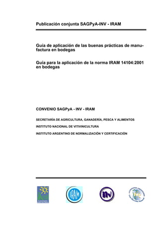 Publicación conjunta SAGPyA-INV - IRAM



Guía de aplicación de las buenas prácticas de manu-
factura en bodegas

Guía para la aplicación de la norma IRAM 14104:2001
en bodegas




CONVENIO SAGPyA - INV - IRAM

SECRETARÍA DE AGRICULTURA, GANADERÍA, PESCA Y ALIMENTOS

INSTITUTO NACIONAL DE VITIVINICULTURA

INSTITUTO ARGENTINO DE NORMALIZACIÓN Y CERTIFICACIÓN
 