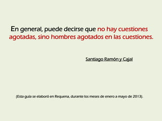 En general, puede decirse que no hay cuestiones
agotadas, sino hombres agotados en las cuestiones.
Santiago Ramón y Cajal
...