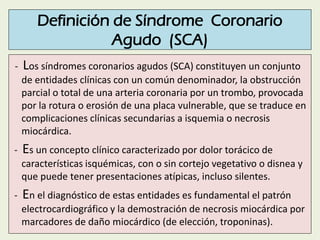 Definición de Síndrome Coronario
Agudo (SCA)
- Los síndromes coronarios agudos (SCA) constituyen un conjunto
de entidades ...