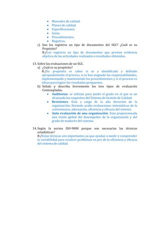 Manuales de calidad.
             Planes de calidad.
             Especificaciones.
             Guías.
             Procedimientos.
             Registros.
   c) Son los registros un tipo de documentos del SGC? ¿Cuál es su
      Propósito?
      R:/Los registros un tipo de documentos que prestan evidencia
      objetiva de las actividades realizadas o resultados obtenidos.

13. Sobre las evaluaciones de un SGC.
    a) ¿Cuál es su propósito?
       R:/Su propósito es saber si se a identificado y definido
       apropiadamente el proceso, si se han asignado las responsabilidades,
       implementando y manteniendo los procedimientos y si el proceso es
       eficaz para lograr los resultados propuestos.
    b) Señale y describa brevemente los tres tipos de evaluación
       Contempladas.
               Auditorias: se utilizan para medir el grado en el que se an
               alcanzado los requisitos del Sistema de Gestión de Calidad.
               Revisiones: Está a cargo de la alta dirección de la
               organización; llevando acabo evaluaciones sistemáticas de la
               conveniencia, adecuación, eficiencia y eficacia del sistema.
               Auto evaluación de una organización: Esta proporcionada
               una visión global del desempeños de la organización y del
               grado de madurez del sistema.

14. Según la norma ISO-9000 porque son necesarias las técnicas
    estadísticas?
    R:/Estas técnicas son importantes ya que ayudan a medir y comprender
    la variabilidad para resolver problemas en pro de la eficiencia y eficacia
    del sistema de calidad.
 