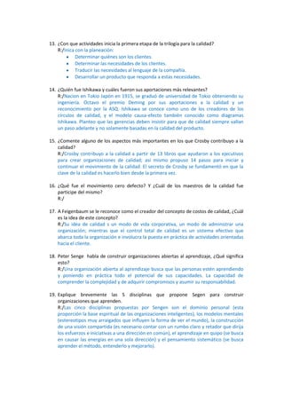 13. ¿Con que actividades inicia la primera etapa de la trilogía para la calidad?
    R:/Inica con la planeación:
             Determinar quiénes son los clientes.
             Determinar las necesidades de los clientes.
             Traducir las necesidades al lenguaje de la compañía.
             Desarrollar un producto que responda a estas necesidades.

14. ¿Quién fue Ishikawa y cuáles fueron sus aportaciones más relevantes?
    R:/Nacion en Tokio Japón en 1915, se graduó de universidad de Tokio obteniendo su
    ingeniería. Octavo el premio Deming por sus aportaciones a la calidad y un
    reconocimiento por la ASQ. Ishikawa se conoce como uno de los creadores de los
    círculos de calidad, y el modelo causa-efecto también conocido como diagramas
    Ishikawa. Planteo que las gerencias deben insistir para que de calidad siempre vallan
    un paso adelante y no solamente basadas en la calidad del producto.

15. ¿Comente alguno de los aspectos más importantes en los que Crosby contribuyo a la
    calidad?
    R:/Crosby contribuyo a la calidad a partir de 13 libros que ayudaron a los ejecutivos
    para crear organizaciones de calidad; así mismo propuso 14 pasos para iniciar y
    continuar el movimiento de la calidad. El secreto de Crosby se fundamentó en que la
    clave de la calidad es hacerlo bien desde la primera vez.

16. ¿Qué fue el movimiento cero defecto? Y ¿Cuál de los maestros de la calidad fue
    participe del mismo?
    R:/

17. A Feigenbaum se le reconoce como el creador del concepto de costos de calidad, ¿Cuál
    es la idea de este concepto?
    R:/Su idea de calidad s un modo de vida corporativa, un modo de administrar una
    organización; mientras que el control total de calidad es un sistema efectivo que
    abarca toda la organización e involucra la puesta en práctica de actividades orientadas
    hacia el cliente.

18. Peter Senge habla de construir organizaciones abiertas al aprendizaje, ¿Qué significa
    esto?
    R:/Una organización abierta al aprendizaje busca que las personas estén aprendiendo
    y poniendo en práctica todo el potencial de sus capacidades. La capacidad de
    comprender la complejidad y de adquirir compromisos y asumir su responsabilidad.

19. Explique brevemente las 5 disciplinas que propone Segen para construir
    organizaciones que aprenden.
    R:/Las cinco disciplinas propuestas por Sengen son el dominio personal (esta
    proporción la base espiritual de las organizaciones inteligentes), los modelos mentales
    (estereotipos muy arraigados que influyen la forma de ver el mundo), la construcción
    de una visión compartida (es necesario contar con un rumbo claro y retador que dirija
    los esfuerzos e iniciativas a una dirección en común), el aprendizaje en quipo (se busca
    en causar las energías en una sola dirección) y el pensamiento sistemático (se busca
    aprender el método, entenderlo y mejorarlo).
 