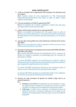 Guía Capitulo Nº3
1. ¿Cuál es el nombre de la organización ISO y porque se le denomina con
   esas siglas?
   R:/El nombre oficial de esta organización es The International
   OrganitationforStandarization, ISO según su siglas en inglés e igual
   según su prefijo griego.

2. ¿Con que propósito se fundó la organización ISO?
   R:/Con el propósito de coordinar, simplificar y unificar los usos para
   conseguir menores costos y efectividad.

3. ¿Cómo está formada actualmente la organización ISO?
   R:/En la actualidad está formada por 148 países, tiene su sede en
   ginebra, suiza. Esta organización es un conjunto de institutos nacionales
   de normalización con un miembro por país participante y un secretario
   central.

4. ¿En qué año se han publica las cuatro diferentes versiones de la norma
   ISO-9001?
   R:/La primera fue publicada en 1987, la segunda en 1994, la tercera en el año
   2000 y la cuarta (actual) en el año 2008.

5. Describa en forma breve el propósito de las normas ISO-9000, ISO-9001,
   ISO-9004 e ISO-19011.
   R:/La norma ISO-9000 describe los fundamentos de los sistemas de
   gestión de calidad y especifica la terminología para los sistemas de
   gestión de la calidad.

   La norma ISO-9001 especifica los requisitos que se aplican a toda la
   organización que necesite demostrar que puede proporcionar productos
   que cumplan los requerimientos de los clientes.

   La norma ISO-9004 proporciona directrices que consideran tanto la
   eficacia como la eficiencia del sistema de gestión de calidad.

   La normar ISO-19011 proporciona orientación relativa a las auditorias
   de sistemas de gestión de calidad y gestión ambiental.

6. Enuncie los ocho principios de gestión de calidad y diga cuál es su
   propósito general.
   R:/
         Enfoque en el cliente: El significado de este principio es claro;
         las organizaciones se deben a sus clientes por lo que es en ellos
         en quienes se debe basar principalmente la gestión de calidad.
         Liderazgo: se debe crear y mantener un ambiente interno en
         donde el personal se involucre totalmente en el logro de los
         objetivos de la organización. El primer paso es crear la unidad de
         propósito.
 