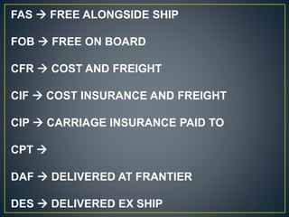 FAS  FREE ALONGSIDE SHIP
FOB  FREE ON BOARD
CFR  COST AND FREIGHT
CIF  COST INSURANCE AND FREIGHT
CIP  CARRIAGE INSURANCE PAID TO
CPT 
DAF  DELIVERED AT FRANTIER
DES  DELIVERED EX SHIP
 