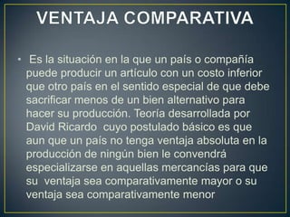 • Es la situación en la que un país o compañía
puede producir un artículo con un costo inferior
que otro país en el sentido especial de que debe
sacrificar menos de un bien alternativo para
hacer su producción. Teoría desarrollada por
David Ricardo cuyo postulado básico es que
aun que un país no tenga ventaja absoluta en la
producción de ningún bien le convendrá
especializarse en aquellas mercancías para que
su ventaja sea comparativamente mayor o su
ventaja sea comparativamente menor
 