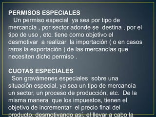 PERMISOS ESPECIALES
Un permiso especial ya sea por tipo de
mercancía , por sector adonde se destina , por el
tipo de uso , etc. tiene como objetivo el
desmotivar a realizar la importación ( o en casos
raros la exportación ) de las mercancías que
necesiten dicho permiso .
CUOTAS ESPECIALES
Son gravámenes especiales sobre una
situación especial, ya sea un tipo de mercancía
un sector, un proceso de producción, etc. De la
misma manera que los impuestos, tienen el
objetivo de incrementar el precio final del
producto, desmotivando así, el llevar a cabo la
 