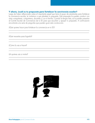 Guía Pedagógica para la Convivencia Escolar 177 
Y ahora, ¿cuál es tu propuesta para fortalecer la convivencia escolar? 
Luego de haber reflexionado sobre el importante papel que tiene el grupo de estudiantes para fortalecer 
la convivencia escolar, te invitamos a que plantees tu propuesta. Esta propuesta la puedes construir con 
otras compañeras, compañeros, docentes o con tu familia. Cuando la tengas lista, se la puedes presentar 
al Comité Escolar de Convivencia de tu EE para que escuchen y apoyen tu propuesta. A continuación 
encontrarás una serie de preguntas que pueden guiar esta construcción. 
¿Qué quieres hacer para fortalecer la convivencia en tu EE? 
______________________________________________________________________________________ 
______________________________________________________________________________________ 
¿Qué necesitas para lograrlo? 
______________________________________________________________________________________ 
______________________________________________________________________________________ 
¿Cómo lo vas a hacer? 
______________________________________________________________________________________ 
______________________________________________________________________________________ 
¿A quiénes vas a invitar? 
______________________________________________________________________________________ 
______________________________________________________________________________________ 
 