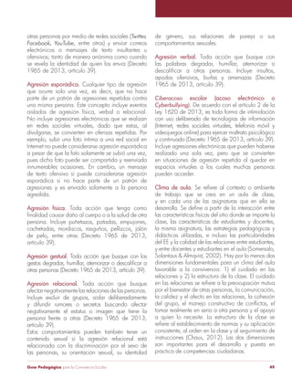 Guía Pedagógica para la Convivencia Escolar 49 
otras personas por medio de redes sociales (Twitter, 
Facebook, YouTube, entre otros) y enviar correos 
electrónicos o mensajes de texto insultantes u 
ofensivos; tanto de manera anónima como cuando 
se revela la identidad de quien los envía (Decreto 
1965 de 2013, artículo 39). 
Agresión esporádica. Cualquier tipo de agresión 
que ocurre solo una vez, es decir, que no hace 
parte de un patrón de agresiones repetidas contra 
una misma persona. Este concepto incluye eventos 
aislados de agresión física, verbal o relacional. 
No incluye agresiones electrónicas que se realizan 
en redes sociales virtuales, dado que estas, al 
divulgarse, se convierten en ofensas repetidas. Por 
ejemplo, subir una foto íntima a una red social en 
Internet no puede considerarse agresión esporádica 
a pesar de que la foto solamente se subió una vez, 
pues dicha foto puede ser compartida y reenviada 
innumerables ocasiones. En cambio, un mensaje 
de texto ofensivo sí puede considerarse agresión 
esporádica si no hace parte de un patrón de 
agresiones y es enviado solamente a la persona 
agredida. 
Agresión física. Toda acción que tenga como 
finalidad causar daño al cuerpo o a la salud de otra 
persona. Incluye puñetazos, patadas, empujones, 
cachetadas, mordiscos, rasguños, pellizcos, jalón 
de pelo, entre otras (Decreto 1965 de 2013, 
artículo 39). 
Agresión gestual. Toda acción que busque con los 
gestos degradar, humillar, atemorizar o descalificar a 
otras personas (Decreto 1965 de 2013, artículo 39). 
Agresión relacional. Toda acción que busque 
afectar negativamente las relaciones de las personas. 
Incluye excluir de grupos, aislar deliberadamente 
y difundir rumores o secretos buscando afectar 
negativamente el estatus o imagen que tiene la 
persona frente a otras (Decreto 1965 de 2013, 
artículo 39). 
Estos comportamientos pueden también tener un 
contenido sexual si la agresión relacional está 
relacionada con la discriminación por el sexo de 
las personas, su orientación sexual, su identidad 
de género, sus relaciones de pareja o sus 
comportamientos sexuales. 
Agresión verbal. Toda acción que busque con 
las palabras degradar, humillar, atemorizar o 
descalificar a otras personas. Incluye insultos, 
apodos ofensivos, burlas y amenazas (Decreto 
1965 de 2013, artículo 39). 
Ciberacoso escolar (acoso electrónico o 
Cyberbullying). De acuerdo con el artículo 2 de la 
Ley 1620 de 2013, es toda forma de intimidación 
con uso deliberado de tecnologías de información 
(Internet, redes sociales virtuales, telefonía móvil y 
videojuegos online) para ejercer maltrato psicológico 
y continuado (Decreto 1965 de 2013, artículo 39). 
Incluye agresiones electrónicas que pueden haberse 
realizado una sola vez, pero que se convierten 
en situaciones de agresión repetida al quedar en 
espacios virtuales a los cuales muchas personas 
pueden acceder. 
Clima de aula. Se refiere al contexto o ambiente 
de trabajo que se crea en un aula de clase, 
y en cada una de las asignaturas que en ella se 
desarrolla. Se define a partir de la interacción entre 
las características físicas del sitio donde se imparte la 
clase, las características de estudiantes y docentes, 
la misma asignatura, las estrategias pedagógicas y 
didácticas utilizadas, e incluso las particularidades 
del EE y la calidad de las relaciones entre estudiantes, 
y entre docentes y estudiantes en el aula (Somersalo, 
Solantaus & Almqvist, 2002). Hay por lo menos dos 
dimensiones fundamentales para un clima del aula 
favorable a la convivencia: 1) el cuidado en las 
relaciones y 2) la estructura de la clase. El cuidado 
en las relaciones se refiere a la preocupación mutua 
por el bienestar de otras personas, la comunicación, 
la calidez y el afecto en las relaciones, la cohesión 
del grupo, el manejo constructivo de conflictos, el 
tomar realmente en serio a otra persona y el apoyo 
a quien lo necesite. La estructura de la clase se 
refiere al establecimiento de normas y su aplicación 
consistente, al orden en la clase y al seguimiento de 
instrucciones (Chaux, 2012). Las dos dimensiones 
son importantes para el desarrollo y puesta en 
práctica de competencias ciudadanas. 
 