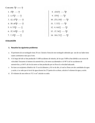 EVALUACIÓN
1. Resuelve los siguientes problemas
a. El perímetro de un rectángulo tiene 28 cm. Calcule el área de este rectángulo sabiendo que uno de sus lados tiene
cuatro centímetros más que el otro.
b. A lo largo del año se han producido 11.600 accidentes de tránsito, de los que 5.600 se han debido a un exceso de
velocidad. Encuentre el número de automóviles y de motos accidentados si el 40 % de los accidentes de
automóviles y el 60 % de los de motos se han producido por no llevar la velocidad adecuada.
c. Se tiene un recipiente cilíndrico de 15 cm de diámetro y 0.6 m de alto, el cual se llena con dos cantidades de agua
y aceite, si se sabe que el nivel de agua alcanza las 2/3 partes de su altura, calcula el volumen de agua y aceite.
d. El volumen de una esfera es 512  cm3 calcular su radio.

 
