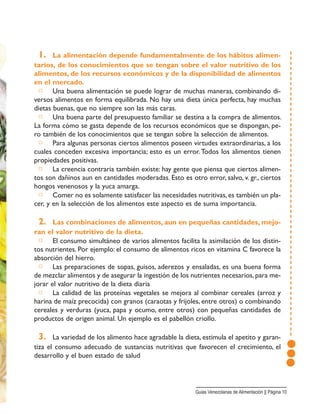 1. La alimentación depende fundamentalmente de los hábitos alimen-
tarios, de los conocimientos que se tengan sobre el valor nutritivo de los
alimentos, de los recursos económicos y de la disponibilidad de alimentos
en el mercado.
□ Una buena alimentación se puede lograr de muchas maneras, combinando di-
versos alimentos en forma equilibrada. No hay una dieta única perfecta, hay muchas
dietas buenas, que no siempre son las más caras.
□ Una buena parte del presupuesto familiar se destina a la compra de alimentos.
La forma cómo se gasta depende de los recursos económicos que se dispongan, pe-
ro también de los conocimientos que se tengan sobre la selección de alimentos.
□ Para algunas personas ciertos alimentos poseen virtudes extraordinarias, a los
cuales conceden excesiva importancia; esto es un error.Todos los alimentos tienen
propiedades positivas.
□ La creencia contraria también existe: hay gente que piensa que ciertos alimen-
tos son dañinos aun en cantidades moderadas. Esto es otro error, salvo, v. gr., ciertos
hongos venenosos y la yuca amarga.
□ Comer no es solamente satisfacer las necesidades nutritivas, es también un pla-
cer, y en la selección de los alimentos este aspecto es de suma importancia.
2. Las combinaciones de alimentos, aun en pequeñas cantidades, mejo-
ran el valor nutritivo de la dieta.
□ El consumo simultáneo de varios alimentos facilita la asimilación de los distin-
tos nutrientes. Por ejemplo: el consumo de alimentos ricos en vitamina C favorece la
absorción del hierro.
□ Las preparaciones de sopas, guisos, aderezos y ensaladas, es una buena forma
de mezclar alimentos y de asegurar la ingestión de los nutrientes necesarios,para me-
jorar el valor nutritivo de la dieta diaria
□ La calidad de las proteínas vegetales se mejora al combinar cereales (arroz y
harina de maíz precocida) con granos (caraotas y frijoles, entre otros) o combinando
cereales y verduras (yuca, papa y ocumo, entre otros) con pequeñas cantidades de
productos de origen animal. Un ejemplo es el pabellón criollo.
3. La variedad de los alimento hace agradable la dieta, estimula el apetito y garan-
tiza el consumo adecuado de sustancias nutritivas que favorecen el crecimiento, el
desarrollo y el buen estado de salud
Guias Venezolanas de Alimentación || Página 10
 