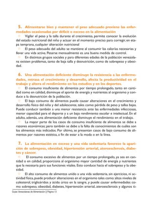 5. Alimentarse bien y mantener el peso adecuado previene las enfer-
medades ocasionadas por déficit o exceso en la alimentación
□ Vigilar el peso y la talla durante el crecimiento, permite conocer la evolución
del estado nutricional del niño y actuar en el momento preciso para corregir, en eta-
pa temprana, cualquier alteración nutricional
□ El peso adecuado del adulto se mantiene al consumir las calorías necesarias y
llevar una vida activa. Pesarse mensualmente es una buena medida de control.
□ En distintos grupos sociales y para diferentes edades de la población venezola-
na existen problemas, tanto de baja talla y desnutrición, como de sobrepeso y obesi-
dad.
6. Una alimentación deficiente disminuye la resistencia a las enferme-
dades, retrasa el crecimiento y desarrollo, afecta la productividad en el
trabajo y altera el rendimiento en los estudios y en los deportes.
□ El consumo insuficiente de alimentos por tiempo prolongado, tanto en canti-
dad como en calidad, disminuye el aporte de energía y nutrientes al organismo y con-
duce a la desnutrición de la población.
□ El bajo consumo de alimentos puede causar alteraciones en el crecimiento y
desarrollo físico del niño y del adolescente, tales como: pérdida de peso y tallas bajas.
Puede conducir también a una menor resistencia ante las enfermedades infecciosas,
menor capacidad para el deporte y a un bajo rendimiento escolar e intelectual. En el
adulto, además, una alimentación deficiente disminuye el rendimiento en el trabajo.
□ La mayor parte de los casos de consumo insuficiente de alimentos se debe a
razones económicas; pero también se debe a la falta de conocimientos de cuáles son
los alimentos más indicados. Por último, se presentan casos de bajo consumo de ali-
mentos por razones estética, a fin de estar a la moda o en la línea.
7. La alimentación en exceso y una vida sedentaria favorece la apari-
ción de sobrepeso, obesidad, hipertensión arterial, ateroesclerosis, diabe-
tes y cáncer.
□ El consumo excesivo de alimentos por un tiempo prolongado, ya sea en can-
tidad o en calidad, proporciona al organismo mayor cantidad de energía y nutrientes
que la necesaria para sus funciones vitales. Esto conduce hacia el sobrepeso y la obe-
sidad.
□ El alto consumo de alimentos unido a una vida sedentaria, sin ejercicios, ni ac-
tividad física, puede producir alteraciones en el organismo tales como: altos niveles de
colesterol, triglicéridos y ácido úrico en la sangre, y puede causar enfermedades co-
mo sobrepeso, obesidad, diabetes, hipertensión arterial, ateroesclerosis y algunos ti-
Guias Venezolanas de Alimentación || Página 13
 