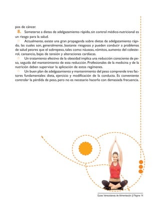 pos de cáncer.
8. Someterse a dietas de adelgazamiento rápido, sin control médico-nutricional es
un riesgo para la salud.
□ Actualmente, existe una gran propaganda sobre dietas de adelgazamiento rápi-
do, las cuales son, generalmente, bastante riesgosas y pueden conducir a problemas
de salud peores que el sobrepeso, tales como: náuseas, vómitos, aumento del coleste-
rol, cansancio, bajas de tensión y alteraciones cardíacas.
□ Un tratamiento efectivo de la obesidad implica una reducción consciente de pe-
so, seguida del mantenimiento de esta reducción. Profesionales de la medicina y de la
nutrición deben supervisar la aplicación de estos regímenes.
□ Un buen plan de adelgazamiento y mantenimiento del peso comprende tres fac-
tores fundamentales: dieta, ejercicio y modificación de la conducta. Es conveniente
controlar la pérdida de peso, pero no es necesario hacerlo con demasiada frecuencia.
Guias Venezolanas de Alimentación || Página 14
 