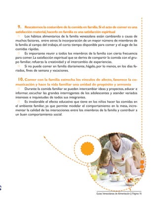 9. Rescatemos la costumbre de la comida en familia.Si el acto de comer es una
satisfacción material,hacerlo en familia es una satisfacción espiritual
□ Los hábitos alimentarios de la familia venezolana están cambiando a causa de
muchos factores, entre otros: la incorporación de un mayor número de miembros de
la familia al campo del trabajo, el corto tiempo disponible para comer y el auge de las
comidas rápidas.
□ Es importante reunir a todos los miembros de la familia con cierta frecuencia
para comer. La satisfacción espiritual que se deriva de compartir la comida con el gru-
po familiar, refuerza la creatividad y el intercambio de experiencias.
□ Si no puede comer en familia diariamente, hágalo, por lo menos, en los días fe-
riados, fines de semana y vacaciones.
10. Comer con la familia estrecha los vínculos de afecto, favorece la co-
municación y hace la vida familiar una unidad de propósito y armonía
□ Durante la comida familiar se pueden intercambiar ideas y proyectos, educar e
informar, escuchar las grandes interrogantes de los adolescentes y atender variados
intereses e inquietudes de todos sus integrantes.
□ Es invalorable el efecto educativo que tiene en los niños hacer las comidas en
el ambiente familiar, ya que permite modelar el comportamiento en la mesa, incre-
mentar la calidad de las interacciones entre los miembros de la familia y contribuir a
un buen comportamiento social.
Guias Venezolanas de Alimentación || Página 16
 