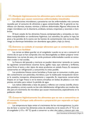 11. Manipule higiénicamente los alimentos para evitar su contaminación
por microbios que causen numerosas enfermedades intestinales
□ Las infecciones microbianas y parasitarias son las enfermedades más comunes
causadas por el consumo de alimentos y aguas contaminadas. Por lo general, se ma-
nifiesta con diarreas, náuseas, vómitos y dolores abdominales.Algunas infecciones de
origen microbiano son la disentería, amibiasis, teniasis, triquiniasis y ascariasis o lom-
brices.
□ El buen estado de los alimentos frescos, semipreparados y envasados, se man-
tiene manipulándolos en condiciones higiénicas. Los utensilios, los paños, la ropa, los
pisos y las paredes de la cocina son las fuentes de contaminación más comunes. Este
riesgo se disminuye lavándolos con abundante agua, jabón y lejía (o cloro).
12. Extreme su cuidado al manejar alimentos que se contaminan y des-
componen con facilidad
□ Las carnes se deben guardar en el congelador cuando no se van a consumir el
mismo día en que se han comprado. Una vez descongeladas se deben preparar inme-
diatamente. Las carnes de aves y de cerdo producen enfermedades cuando se consu-
men crudas o mal cocidas.
□ La frescura del pescado y mariscos se pueden determinar teniendo en cuenta
las siguientes características: escamas duras, agallas rojas, ojos salientes y brillantes,
carne firme al tacto y olor típico de estos productos en estado fresco. Es necesario
conservarlos en refrigeración y consumirlos lo antes posible.
□ Los productos frescos como hortalizas y frutas que se consumen crudos, pue-
den contaminarse con pesticidas, microbios y por la inadecuada manipulación duran-
te la cosecha, transporte, almacenamiento y expendio. Es importante conservarlos
limpios en un lugar fresco o en la nevera; envueltos en bolsas de plástico o en reci-
pientes cerrados, para reducir la pérdida de agua.
□ Los dulces elaborados a base de pastas y rellenos con cremas (vainilla, choco-
late, pastelera y otras),cuando no han sido debidamente refrigerados,son medios ide-
ales para el crecimiento de microbios que causan intoxicaciones, especialmente en la
población infantil.
13. Conserve higiénicamente los alimentos que no van a consumirse en
el momento. Coloque cada alimento o preparación por separado en lugar
adecuado.
□ Las temperaturas bajas evitan el crecimiento de los microorganismos. La prác-
tica de lavar o cocinar los alimentos antes de colocarlos en la nevera (4 a 5 °C) o en
el congelador (-15 a -18 °C) ayuda a conservar su olor, clor, sabor, y textura por más
Guias Venezolanas de Alimentación || Página 18
 
