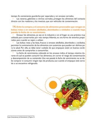 tiempo. Es conveniente guardarlos por separados y en envases cerrados.
□ Las neveras, gabinetes o vitrinas cerrados, protegen los alimentos del contacto
directo con los roedores y los insectos, que son vehículos de contaminación.
14. Evite la compra y el consumo de alimentos procesados que vengan en
bolsas rotas o en envases abollados, abombados u oxidados o cuando haya
pasado la fecha de su vencimiento.
□ Envasar los alimentos, ya sea en la industria o en el hogar es una práctica muy
utilizada para conservarlos por más tiempo.Además, es una forma de tenerlos prepa-
rados para cuando se vayan a utilizar.
□ Las bolsas rotas y las latas, frascos o envases abollados, abombados u oxidados,
permiten la contmainación de los alimentos con sustancias que pueden ser dañinas pa-
ra la salud. Por ello, se debe tener cuidado de que empaques estén en buenas condi-
ciones antes de comprarlos o consumirlos.
□ La fecha de vencimiento, colocada en los envases indica el tiempo máximo du-
rante el cual se pueden consumir los alimentos, sin correr el riesgo de contaminación
y descomposición de su contenido. Una vez pasada la fecha de vencimiento no se de-
be comprar ni consumir ningún tipo de producto, aun cuando el empaque esté cerra-
do o se encuentre refrigerado.
Guias Venezolanas de Alimentación || Página 19
 
