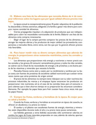 15. Elabore una lista de los alimentos que necesita.Antes de ir de com-
prar infórmese sobre los lugares que por igual calidad ofrecen precios más
bajos.
□ La época actual es excepcionalmente grave.El poder adquisitivo de la población
ha descendido a límites extremos,obligando a la familia a gastar más dinero para com-
prar menos cantidad de alimentos.
□ Ciertas propagandas impulsan a la adquisición de productos que son indispen-
sables para cubrir las necesidades nutricionales de la familia. Elaborar una lista de los
alimentos evita compras innecesarias.
□ Elegir el lugar de la compra permite comparar los precios de los alimentos y
escoger las mejores ofertas y los productos de mejor calidad. Las proveedurías, coo-
perativas y mercados libres, entre otros, son los que por lo general, ofrecen precios
más favorables.
16. Para hacer rendir más su dinero compre alimentos que además de
energía, le proporcionen otras sustancias nutritivitas, como los cereales y
los granos.
□ Los alimentos que proporcionan más energía y nutrientes a menor precio son
los cereales y los granos.Al consumir semanalmente granos y todos los días cereales,
se cubren casi la mitad de las necesidades de energía y de proteínas y una buena par-
te de las vitaminas y minerales que necesita la familia.
□ Pescados frescos como atún y cazón, por su rendimiento y sardinas por su ba-
jo costo, son fuentes de proteínas de excelente calidad nutricional que cuestan varias
veces menos que otras proteínas de origen animal.
□ El precio de los alimentos no siempre tiene relacipon con su valor nutritivo; los
procesos industriales, las marcas y el empaque lujoso encarecen los productos sin
porporcionar más nutrientes, tal es el caso de las comidas listas para el consumo o
para calentar, que si bien ahorran tiempo en su preparación las encarecen considera-
blemente. Por ejemplo: las papas listas para freír cuestan hasta cinco veces más que
las papas frescas.
17. Compre las frutas, verduras y hortalizas de la época. Es mejor para
su salud y bolsillo.
□ Cuando las frutas, verduras y hortalizas se encuentran en época de cosecha, se
ofrecen en abudancia y su precio es menor.
□ El cambur y el plátano son excelentes fuentes de energía, vitaminas y minera-
les; están disponibles durante todo el año y su precio tiene pocas variaciones.
□ Las bebidas gaseosas y otras bebidas azucaradas sólo suministran calorías; en
cambio, los jugos de frutas naturales preparados en casa, además de calorías, aportan
Guias Venezolanas de Alimentación || Página 21
 