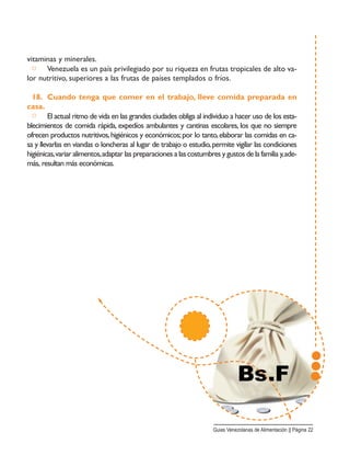 vitaminas y minerales.
□ Venezuela es un país privilegiado por su riqueza en frutas tropicales de alto va-
lor nutritivo, superiores a las frutas de países templados o fríos.
18. Cuando tenga que comer en el trabajo, lleve comida preparada en
casa.
□ El actual ritmo de vida en las grandes ciudades obliga al individuo a hacer uso de los esta-
blecimientos de comida rápida, expedíos ambulantes y cantinas escolares, los que no siempre
ofrecen productos nutritivos,higiénicos y económicos;por lo tanto,elaborar las comidas en ca-
sa y llevarlas en viandas o loncheras al lugar de trabajo o estudio,permite vigilar las condiciones
higiénicas,variar alimentos,adaptar las preparaciones a las costumbres y gustos de la familia y,ade-
más, resultan más económicas.
Guias Venezolanas de Alimentación || Página 22
 
