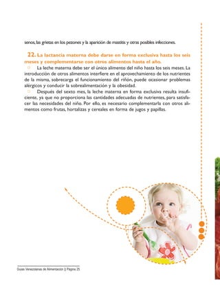 senos,las grietas en los pezones y la aparición de mastitis y otras posibles infecciones.
22. La lactancia materna debe darse en forma exclusiva hasta los seis
meses y complementarse con otros alimentos hasta el año.
□ La leche materna debe ser el único alimento del niño hasta los seis meses. La
introducción de otros alimentos interfiere en el aprovechamiento de los nutrientes
de la misma, sobrecarga el funcionamiento del riñón, puede ocasionar problemas
alérgicos y conducir la sobrealimentación y la obesidad.
□ Después del sexto mes, la leche materna en forma exclusiva resulta insufi-
ciente, ya que no proporciona las cantidades adecuadas de nutrientes, para satisfa-
cer las necesidades del niño. Por ello, es necesario complementarla con otros ali-
mentos como frutas, hortalizas y cereales en forma de jugos y papillas.
Guias Venezolanas de Alimentación || Página 25
 