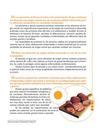 23. Las proteínas, el hierro, el calcio y las vitaminas A y B que contienen
los alimentos de origen animal son de excelente calidad nutricional, pero
es suficiente consumirlos en cantidades moderadas.
□ Las proteínas y demás sustancias nutritivas contenidas en los alimentos de ori-
gen animal, son especialmente importantes en las etapas de crecimiento y desarrollo
acelerado como: los primeros años del niño y la adolescencia, y también durante el
embarazo y la lactancia. En estos períodos se debe procurar consumir aquellos ali-
mentos, aunque sea en pequeñas cantidades, combinándolos con diferentes tipos de
cereales, granos y hortalizas.
□ Las necesidades de proteínas en las personas adultas son proporcionalmente
menores que en niños, adolescentes, embarazadas y madres lactantes; por lo cual las
cantidades de alimentos de origen animal que necesitan, también son menores.
24. Entre los alimentos de origen animal, el pescado es uno de los más
aconsejables.
□ El pescado, al igual que otros alimentos de origen animal, contiene proteínas,
calcio, vitamina B1 y B2 y zinc; además, es fuente de grasas beneficiosas para el hom-
bre, las cuales lo protegen contra algunas enfermedades cardiovasculares.
□ Existen muchos tipos de pescado y sus costos varían considerablemente; por
lo general, todos tienen las mismas propiedades alimenticias, independientemente de
su precio.
25. La leche proporciona nutrientes esenciales para niños, adolescentes,
embarazadas,madres que lactan y ancianos;no es indispensable para adul-
tos, quienes pueden sustituirla por otros alimentos como huevo, pescados
y granos.
□ Existen grupos específicos de población
que tiene mayores necesidades energéticas y
de nutrientes. Particularmente durante el
embarazo, períodos de lactancia, la niñez y la
adolescencia, los requerimientos de calcio
son muy altos, siendo la leche uno de los ali-
mentos indicado para cubrir esta necesidad.
□ En los adultos, los requerimientos de calcio
pueden ser cubiertos con la combinación de otros ali-
mentos como cereales, granos, huevo y pescado.
Guias Venezolanas de Alimentación || Página 27
 