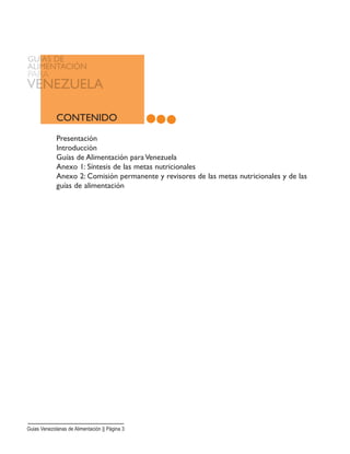 CONTENIDO
Presentación
Introducción
Guías de Alimentación para Venezuela
Anexo 1: Síntesis de las metas nutricionales
Anexo 2: Comisión permanente y revisores de las metas nutricionales y de las
guías de alimentación
Guias Venezolanas de Alimentación || Página 3
 