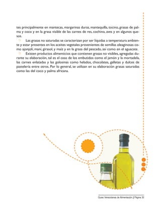 tes principalmente en mantecas, margarinas duras, mantequilla, tocino, grasas de pal-
ma y coco y en la grasa visible de las carnes de res, cochino, aves y en algunos que-
sos.
□ Las grasas no saturadas se caracterizan por ser líquidas a temperatura ambien-
te y estar presentes en los aceites vegetales provenientes de semillas oleaginosas co-
mo ajonjolí, maní, girasol, y maíz y en la grasa del pescado, así como en el aguacate.
□ Existen productos alimenticios que contienen grasas no visibles, agregadas du-
rante su elaboración, tal es el caso de los embutidos como el jamón y la mortadela,
las carnes enlatadas y las golosinas como helados, chocolates, galletas y dulces de
pastelería entre otros. Por lo general, se utilizan en su elaboración grasas saturadas
como las del coco y palma africana.
Guias Venezolanas de Alimentación || Página 30
 