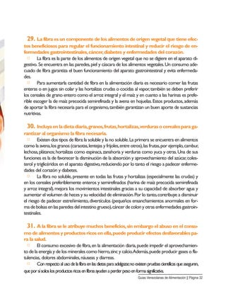 29. La fibra es un componente de los alimentos de origen vegetal que tiene efec-
tos beneficiosos para regular el funcionamiento intestinal y reducir el riesgo de en-
fermedades gastrointestinales,cáncer,diabetes y enfermedades del corazón.
□ La fibra es la parte de los alimentos de origen vegetal que no se digiere en el aparato di-
gestivo. Se encuentra en las paredes,piel y cáscara de los alimentos vegetales.Un consumo ade-
cuado de fibra garantiza el buen funcionamiento del aparato gastrointestinal y evita enfermeda-
des.
□ Para aumentarla cantidad de fibra en la alimentación diaria es necesario comer las frutas
enteras o en jugos sin colar y las hortalizas crudas o cocidas al vapor,también se deben preferir
los cereales de grano entero como el arroz integral y el maíz y en cuanto a las harinas es prefe-
rible escoger la de maíz precocida semirefinada y la avena en hojuelas.Estos productos,además
de aportar la fibra necesaria para el organismo,también garantizan un buen aporte de sustancias
nutritivas.
30. Incluyaenladietadiaria,granos,frutas,hortalizas,verdurasocerealesparaga-
rantizar al organismo la fibra necesaria.
□ Existen dos tipos de fibra:la soluble y la no soluble.La primera se encuentra en alimentos
como la avena,los granos (caraotas,lentejas y frijoles,entre otros),las frutas,por ejemplo,cambur,
lechosa,plátanos;hortalizas como espinaca,zanahoria y verduras como yuca y otras.Una de sus
funciones es la de favorecer la disminución de la absorción y aprovechamiento del azúcar,coles-
terol y triglicéridos en el aparato digestivo,reduciendo por lo tanto el riesgo a padecer enferme-
dades del corazón y diabetes.
□ La fibra no soluble,presente en todas las frutas y hortalizas (especialmente las crudas) y
en los cereales preferiblemente enteros y semirefinados (harina de maíz precocida semirefinada
y arroz integral),mejora los movimientos intestinales gracias a su capacidad de absorber agua y
aumentar el volumen de heces y su velocidad de eliminación.Por lo tanto,contribuye a disminuir
el riesgo de padecer estreñimiento,divertículos (pequeños ensanchamientos anormales en for-
ma de bolsas en las paredes del intestino grueso),cáncer de colon y otras enfermedades gastroin-
testinales.
31. A la fibra se le atribuye muchos beneficios,sin embargo el abuso en el consu-
mo de alimentos y productos ricos en ella,puede producir efectos desfavorables pa-
ra la salud.
□ El consumo excesivo de fibra,en la alimentación diaria,puede impedir el aprovechamien-
to de la energía y de los minerales como hierro,zinc y calcio.Además,puede producir gases o fla-
tulencias, dolores abdominales,náuseas y diarreas.
□ Conrespectoalusodelafibraenlasdietasparaadelgazar,noexistenpruebascientíficasqueaseguren,
queporsísoloslosproductosricosenfibrasayudenaperderpesoenformasignificativa.
Guias Venezolanas de Alimentación || Página 32
 