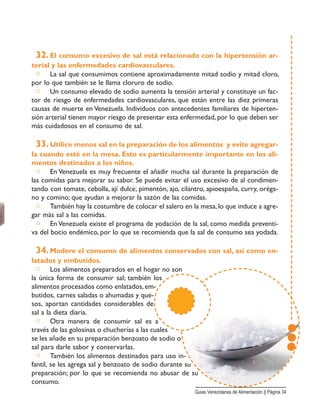 32. El consumo excesivo de sal está relacionado con la hipertensión ar-
terial y las enfermedades cardiovasculares.
□ La sal que consumimos contiene aproximadamente mitad sodio y mitad cloro,
por lo que también se le llama cloruro de sodio.
□ Un consumo elevado de sodio aumenta la tensión arterial y constituye un fac-
tor de riesgo de enfermedades cardiovasculares, que están entre las diez primeras
causas de muerte en Venezuela. Individuos con antecedentes familiares de hiperten-
sión arterial tienen mayor riesgo de presentar esta enfermedad, por lo que deben ser
más cuidadosos en el consumo de sal.
33. Utilice menos sal en la preparación de los alimentos y evite agregar-
la cuando esté en la mesa. Esto es particularmente importante en los ali-
mentos destinados a los niños.
□ En Venezuela es muy frecuente el añadir mucha sal durante la preparación de
las comidas para mejorar su sabor. Se puede evitar el uso excesivo de al condimen-
tando con tomate, cebolla, ají dulce, pimentón, ajo, cilantro, apioespaña, curry, oréga-
no y comino; que ayudan a mejorar la sazón de las comidas.
□ También hay la costumbre de colocar el salero en la mesa, lo que induce a agre-
gar más sal a las comidas.
□ En Venezuela existe el programa de yodación de la sal, como medida preventi-
va del bocio endémico, por lo que se recomienda que la sal de consumo sea yodada.
34. Modere el consumo de alimentos conservados con sal, así como en-
latados y embutidos.
□ Los alimentos preparados en el hogar no son
la única forma de consumir sal; también los
alimentos procesados como enlatados, em-
butidos, carnes saladas o ahumadas y que-
sos, aportan cantidades considerables de
sal a la dieta diaria.
□ Otra manera de consumir sal es a
través de las golosinas o chucherías a las cuales
se les añade en su preparación benzoato de sodio o
sal para darle sabor y conservarlas.
□ También los alimentos destinados para uso in-
fantil, se les agrega sal y benzoato de sodio durante su
preparación; por lo que se recomienda no abusar de su
consumo.
Guias Venezolanas de Alimentación || Página 34
 