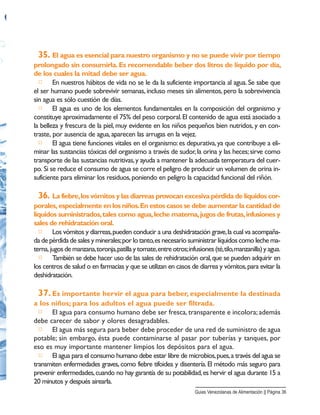 35. El agua es esencial para nuestro organismo y no se puede vivir por tiempo
prolongado sin consumirla.Es recomendable beber dos litros de líquido por día,
de los cuales la mitad debe ser agua.
□ En nuestros hábitos de vida no se le da la suficiente importancia al agua. Se sabe que
el ser humano puede sobrevivir semanas, incluso meses sin alimentos, pero la sobrevivencia
sin agua es sólo cuestión de días.
□ El agua es uno de los elementos fundamentales en la composición del organismo y
constituye aproximadamente el 75% del peso corporal.El contenido de agua está asociado a
la belleza y frescura de la piel, muy evidente en los niños pequeños bien nutridos, y en con-
traste, por ausencia de agua,aparecen las arrugas en la vejez.
□ El agua tiene funciones vitales en el organismo:es depurativa,ya que contribuye a eli-
minar las sustancias tóxicas del organismo a través de sudor,la orina y las heces;sirve como
transporte de las sustancias nutritivas,y ayuda a mantener la adecuada temperatura del cuer-
po. Si se reduce el consumo de agua se corre el peligro de producir un volumen de orina in-
suficiente para eliminar los residuos,poniendo en peligro la capacidad funcional del riñón.
36. La fiebre,los vómitos y las diarreas provocan excesiva pérdida de líquidos cor-
porales, especialmente en los niños.En estos casos se debe aumentar la cantidad de
líquidos suministrados,tales como agua,leche materna,jugos de frutas,infusiones y
sales de rehidratación oral.
□ Los vómitos y diarreas,pueden conducir a una deshidratación grave,la cual va acompaña-
da de pérdida de sales y minerales;por lo tanto,es necesario suministrar líquidos como leche ma-
terna,jugosdemanzana,toronja,patillaytomate,entreotros;infusiones(té,tilo,manzanilla)yagua.
□ También se debe hacer uso de las sales de rehidratación oral,que se pueden adquirir en
los centros de salud o en farmacias y que se utilizan en casos de diarrea y vómitos,para evitar la
deshidratación.
37. Es importante hervir el agua para beber, especialmente la destinada
a los niños; para los adultos el agua puede ser filtrada.
□ El agua para consumo humano debe ser fresca, transparente e incolora; además
debe carecer de sabor y olores desagradables.
□ El agua más segura para beber debe proceder de una red de suministro de agua
potable; sin embargo, ésta puede contaminarse al pasar por tuberías y tanques, por
eso es muy importante mantener limpios los depósitos para el agua.
□ El agua para el consumo humano debe estar libre de microbios,pues,a través del agua se
transmiten enfermedades graves, como fiebre tifoidea y disentería. El método más seguro para
prevenir enfermedades,cuando no hay garantía de su potabilidad,es hervir el agua durante 15 a
20 minutos y después airearla.
Guias Venezolanas de Alimentación || Página 36
 